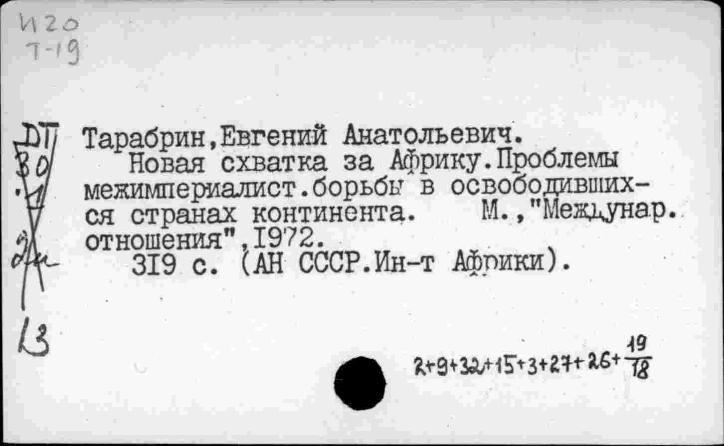 ﻿И 2о -т-гд
Тарабрин,Евгений Анатольевич.
Новая схватка за Африку.Проблемы межимпериалист.борьбы в освободившихся странах континента. М., "междунар. отношения",1972.
319 с. (АН СССР.Ин-т Африки).
49